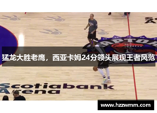 猛龙大胜老鹰，西亚卡姆24分领头展现王者风范