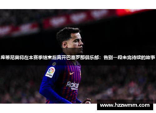 库蒂尼奥将在本赛季结束后离开巴塞罗那俱乐部：告别一段未完待续的故事